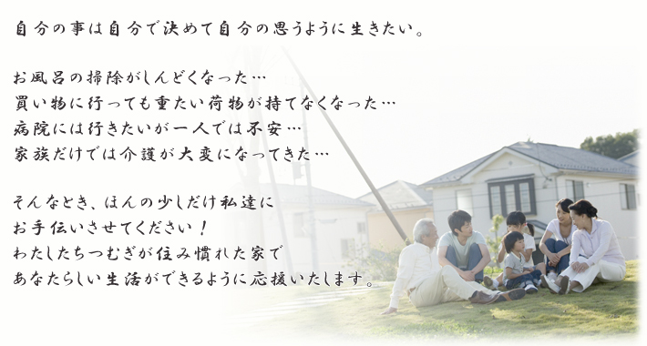 自分の事は自分で決めて自分の思うように生きたい。お風呂の掃除がしんどくなった…。買い物に行っても重たい荷物が持てなくなった…病院には行きたいが一人では不安…家族だけでは介護が大変になってきた…そんなとき、ほんの少しだけ私達にお手伝いさせてください！わたしたちつむぎが住み慣れた家であなたらしい生活ができるように応援いたします。